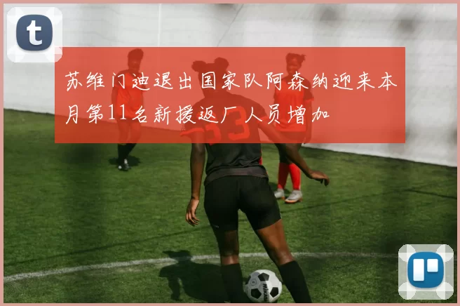 苏维门迪退出国家队阿森纳迎来本月第11名新援返厂人员增加