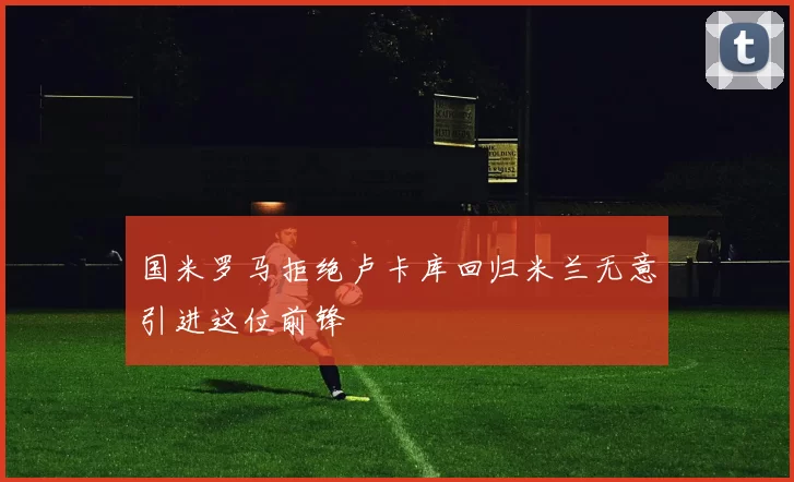国米罗马拒绝卢卡库回归米兰无意引进这位前锋