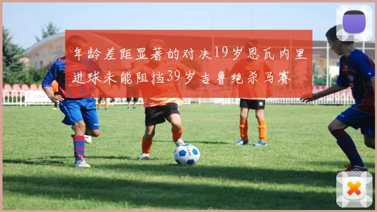 年龄差距显著的对决19岁恩瓦内里进球未能阻挡39岁吉鲁绝杀马赛