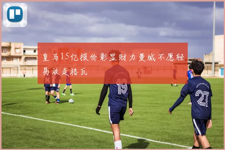 皇马15亿报价彰显财力曼城不愿轻易放走格瓦