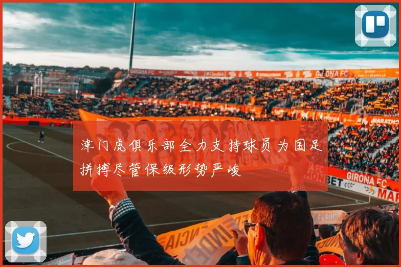 津门虎俱乐部全力支持球员为国足拼搏尽管保级形势严峻