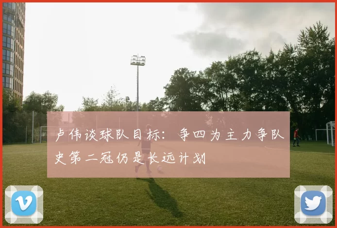 卢伟谈球队目标：争四为主力争队史第二冠仍是长远计划