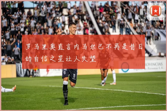 罗马里奥直言内马尔已不再是昔日的自信之星让人失望