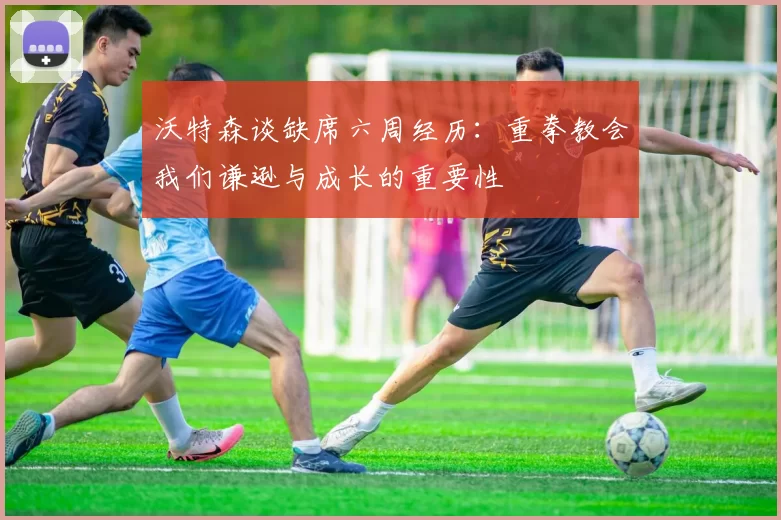 沃特森谈缺席六周经历：重拳教会我们谦逊与成长的重要性