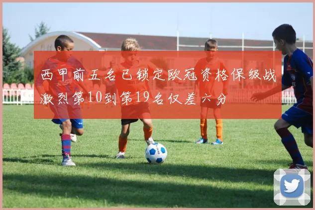 西甲前五名已锁定欧冠资格保级战激烈第10到第19名仅差六分