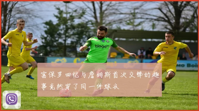 富保罗回忆与詹姆斯首次交锋的趣事竟然穿了同一件球衣