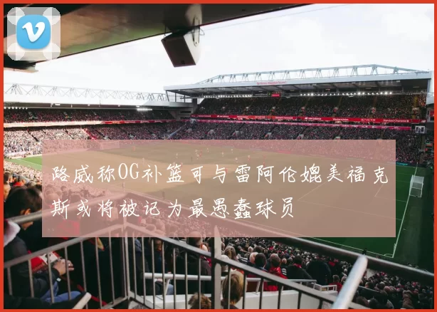 路威称OG补篮可与雷阿伦媲美福克斯或将被记为最愚蠢球员