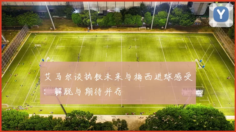 艾马尔谈执教未来与梅西进球感受：解脱与期待并存