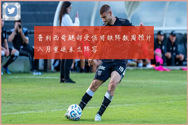 普利西奇腿部受伤将缺阵数周预计八月重返米兰阵容