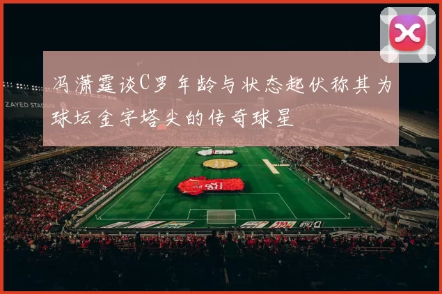 冯潇霆谈C罗年龄与状态起伏称其为球坛金字塔尖的传奇球星