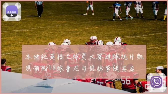 本世纪英格兰球员大赛进球统计凯恩领衔18球鲁尼与贝林紧随其后