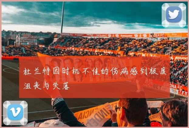 杜兰特因时机不佳的伤病感到极度沮丧与失落