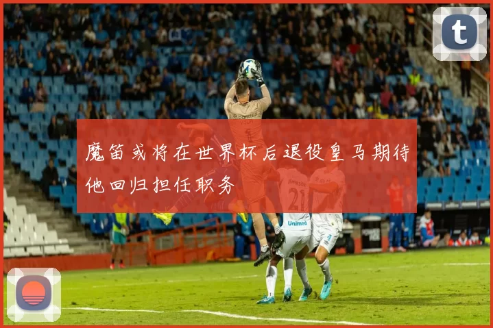 魔笛或将在世界杯后退役皇马期待他回归担任职务