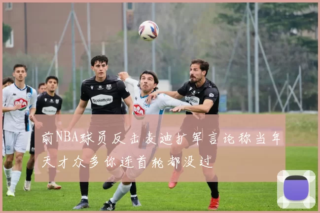 前NBA球员反击麦迪扩军言论称当年天才众多你连首轮都没过