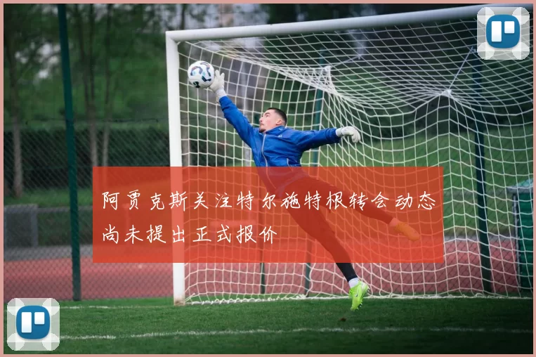阿贾克斯关注特尔施特根转会动态尚未提出正式报价