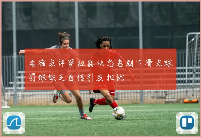 名宿点评萨拉赫状态急剧下滑点球罚球缺乏自信引发担忧
