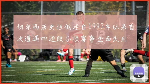 切尔西历史性低迷自1993年以来首次遭遇四连败各项赛事全面失利