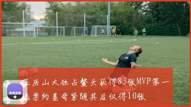 亚历山大独占鳌头获得83张MVP第一选票约基奇紧随其后仅得10张