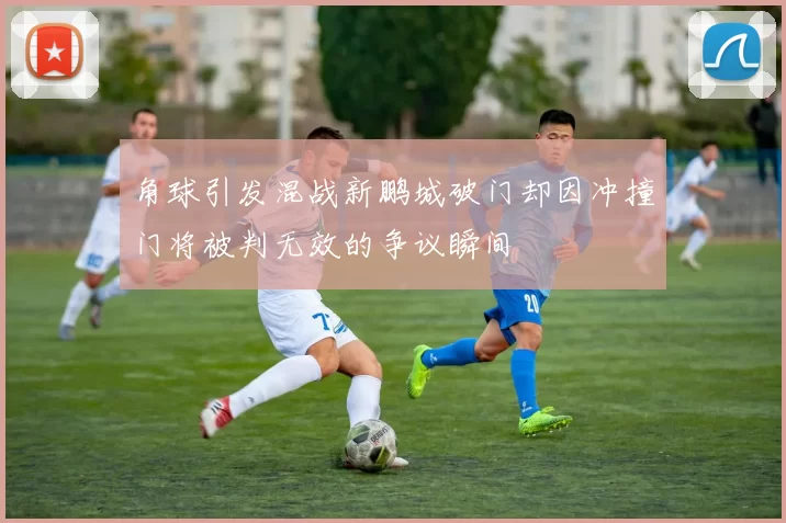 角球引发混战新鹏城破门却因冲撞门将被判无效的争议瞬间