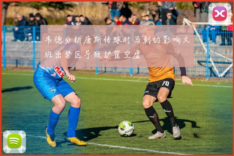 韦德分析唐斯传球对马刺的影响文班出禁区导致护筐空虚