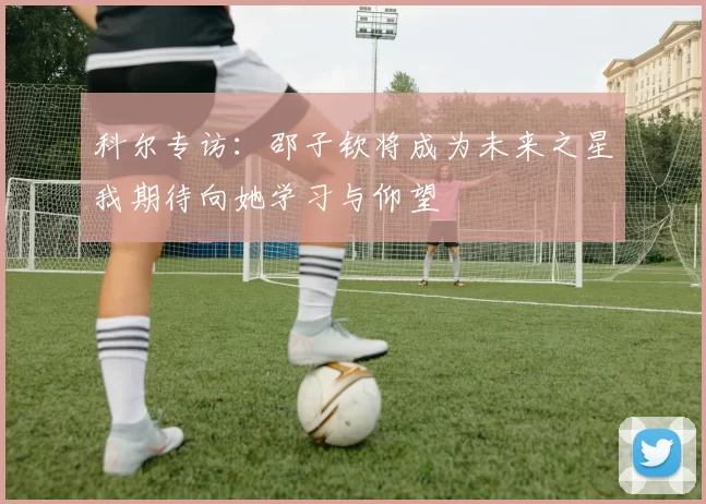 科尔专访：邵子钦将成为未来之星我期待向她学习与仰望