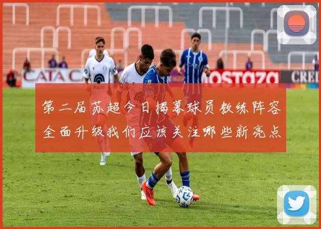 第二届苏超今日揭幕球员教练阵容全面升级我们应该关注哪些新亮点