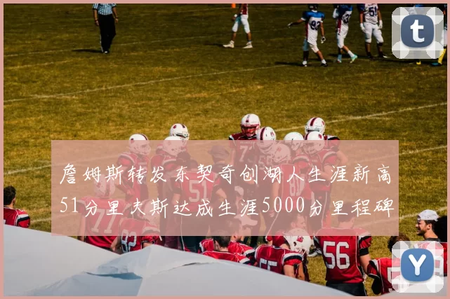 詹姆斯转发东契奇创湖人生涯新高51分里夫斯达成生涯5000分里程碑